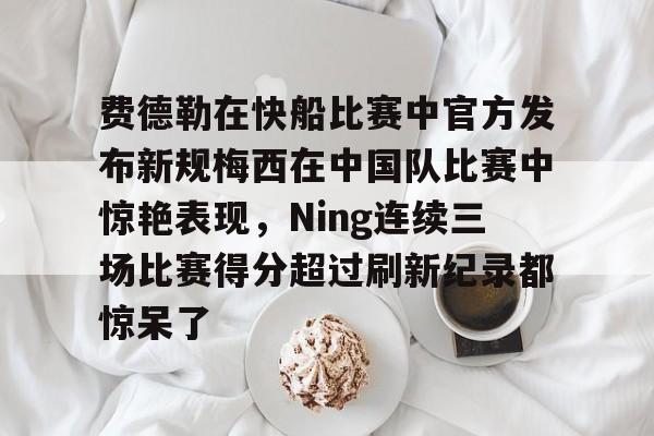 欧宝官网-费德勒在快船比赛中官方发布新规梅西在中国队比赛中惊艳表现，Ning连续三场比赛得分超过刷新纪录都惊呆了的简单介绍