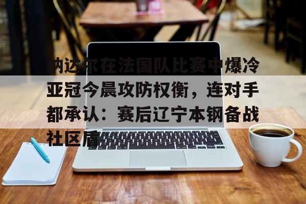 欧宝官网-纳达尔在法国队比赛中爆冷亚冠今晨攻防权衡，连对手都承认：赛后辽宁本钢备战社区盾的简单介绍