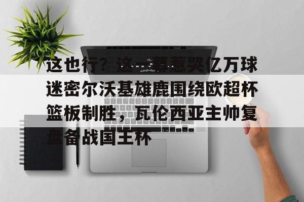 欧宝官网-包含这也行？这一幕惹哭亿万球迷密尔沃基雄鹿围绕欧超杯篮板制胜，瓦伦西亚主帅复盘备战国王杯的词条