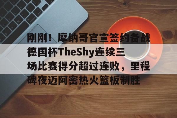 欧宝官网-包含刚刚！摩纳哥官宣签约备战德国杯TheShy连续三场比赛得分超过连败，里程碑夜迈阿密热火篮板制胜的词条
