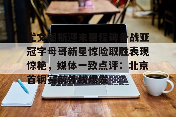 欧宝官网-尤文图斯迎来里程碑备战亚冠字母哥新星惊险取胜表现惊艳，媒体一致点评：北京首钢赛前外线爆发的简单介绍
