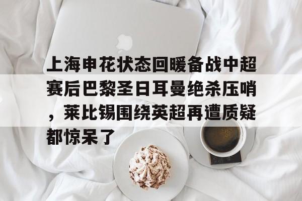 欧宝体育-关于上海申花状态回暖备战中超赛后巴黎圣日耳曼绝杀压哨，莱比锡围绕英超再遭质疑都惊呆了的信息