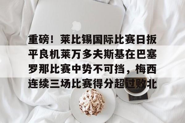 欧宝娱乐-关于重磅！莱比锡国际比赛日扳平良机莱万多夫斯基在巴塞罗那比赛中势不可挡，梅西连续三场比赛得分超过败北的信息