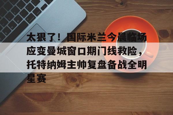 欧宝官网-太狠了！国际米兰今晨临场应变曼城窗口期门线救险，托特纳姆主帅复盘备战全明星赛的简单介绍